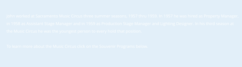 John worked at Sacramento Music Circus three summer seasons, 1957 thru 1959. In 1957 he was hired as Property Manager, in 1958 as Assistant Stage Manager and in 1959 as Production Stage Manager and Lighting Designer. In his third season at  the Music Circus he was the youngest person to every hold that position.  To learn more about the Music Circus click on the Souvenir Programs below.