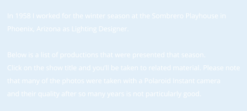 In 1958 I worked for the winter season at the Sombrero Playhouse in Phoenix, Arizona as Lighting Designer.    Below is a list of productions that were presented that season.  Click on the show title and you’ll be taken to related material. Please note that many of the photos were taken with a Polaroid Instant camera and their quality after so many years is not particularly good.